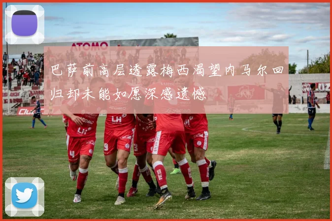 巴萨前高层透露梅西渴望内马尔回归却未能如愿深感遗憾
