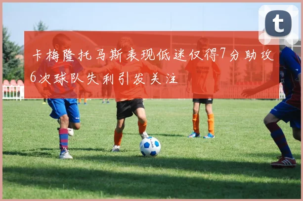 卡梅隆托马斯表现低迷仅得7分助攻6次球队失利引发关注