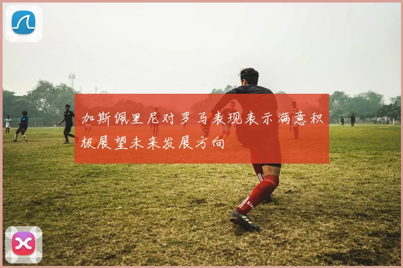 加斯佩里尼对罗马表现表示满意积极展望未来发展方向