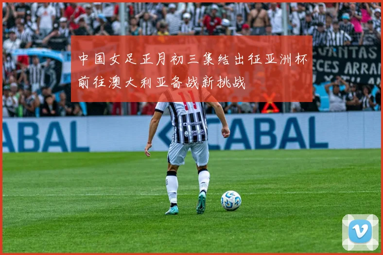 中国女足正月初三集结出征亚洲杯前往澳大利亚备战新挑战