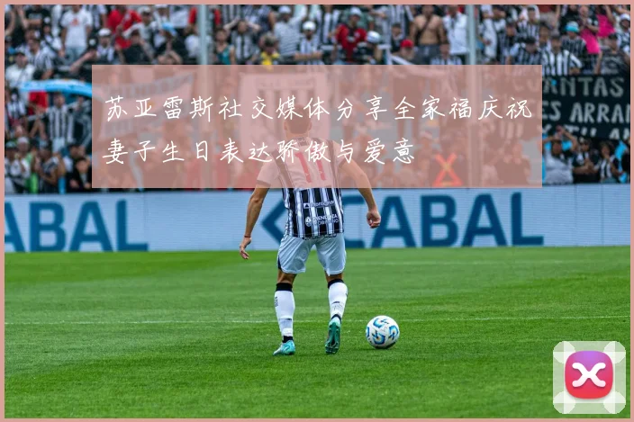 苏亚雷斯社交媒体分享全家福庆祝妻子生日表达骄傲与爱意