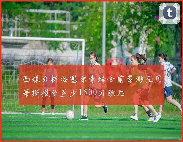 西媒分析洛塞尔索转会前景渺茫贝蒂斯报价至少1500万欧元