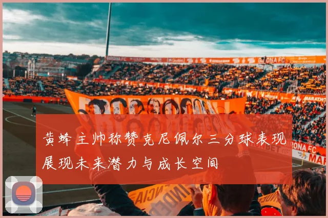 黄蜂主帅称赞克尼佩尔三分球表现展现未来潜力与成长空间
