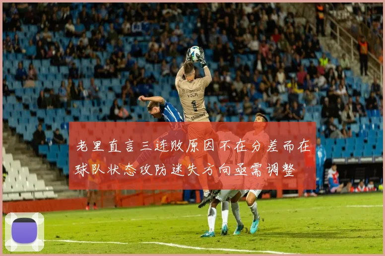 老里直言三连败原因不在分差而在球队状态攻防迷失方向亟需调整