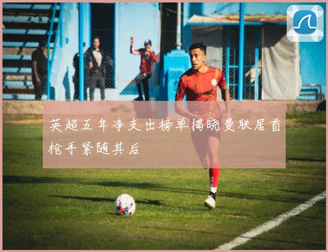 英超五年净支出榜单揭晓曼联居首枪手紧随其后