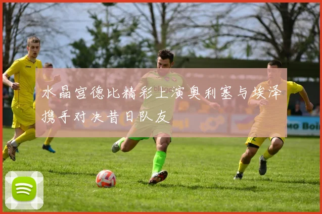 水晶宫德比精彩上演奥利塞与埃泽携手对决昔日队友
