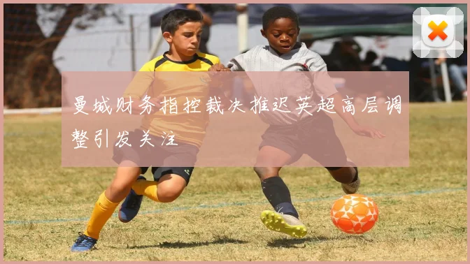 曼城财务指控裁决推迟英超高层调整引发关注