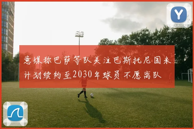 意媒称巴萨等队关注巴斯托尼国米计划续约至2030年球员不愿离队