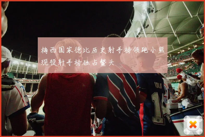 梅西国家德比历史射手榜领跑小熊现役射手榜独占鳌头