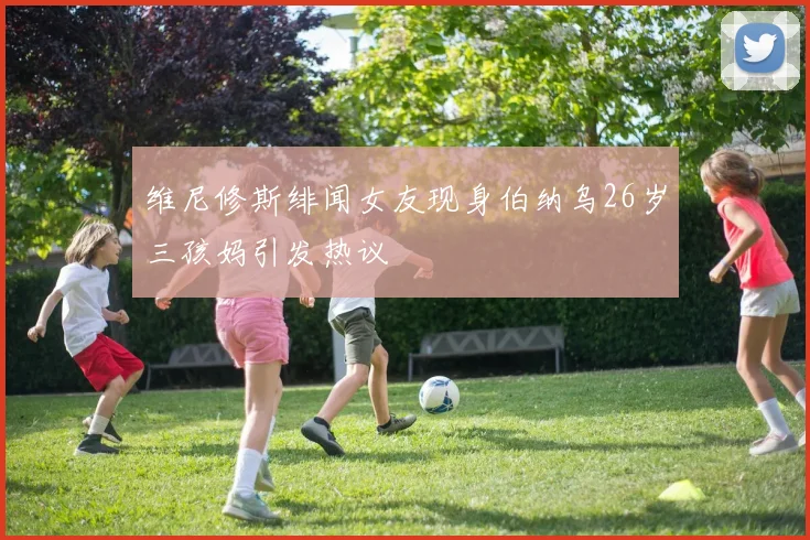 维尼修斯绯闻女友现身伯纳乌26岁三孩妈引发热议