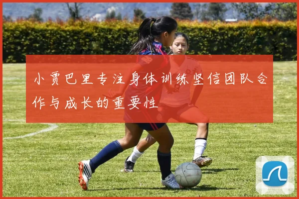 小贾巴里专注身体训练坚信团队合作与成长的重要性