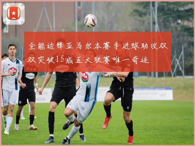 全能边锋亚马尔本赛季进球助攻双双突破15成五大联赛唯一奇迹