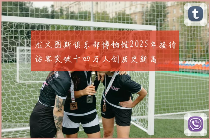 尤文图斯俱乐部博物馆2025年接待访客突破十四万人创历史新高