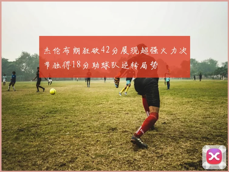 杰伦布朗狂砍42分展现超强火力次节独得18分助球队逆转局势