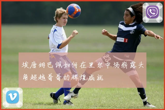 埃唐姆巴佩如何在里尔中场崭露头角超越哥哥的辉煌成就