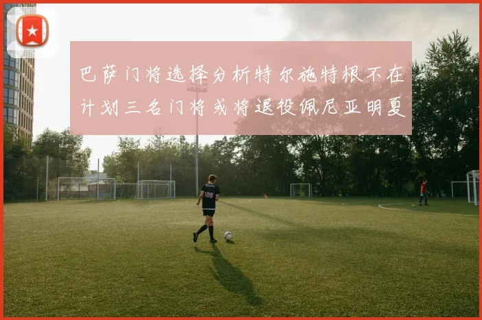 巴萨门将选择分析特尔施特根不在计划三名门将或将退役佩尼亚明夏回归展望
