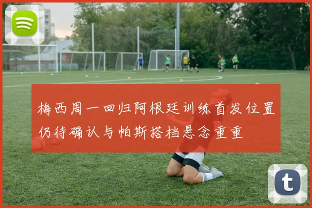 梅西周一回归阿根廷训练首发位置仍待确认与帕斯搭档悬念重重
