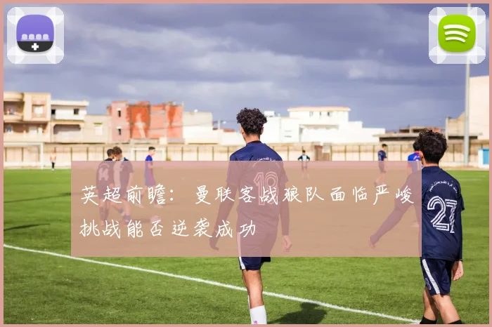 英超前瞻：曼联客战狼队面临严峻挑战能否逆袭成功