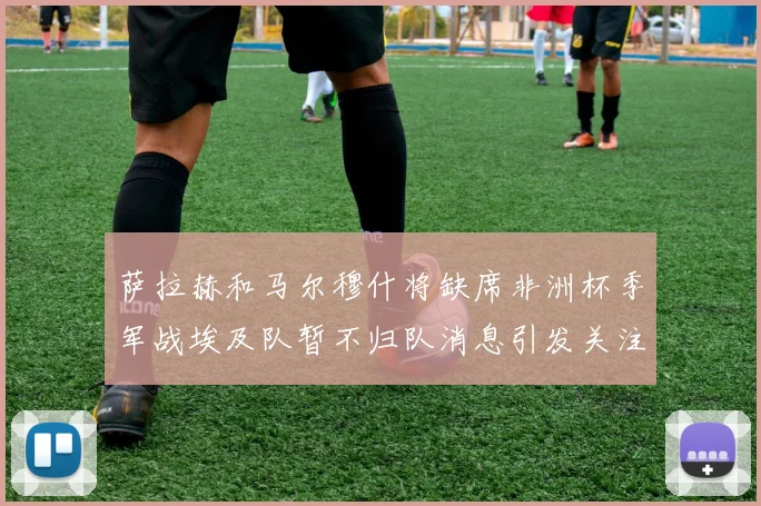 萨拉赫和马尔穆什将缺席非洲杯季军战埃及队暂不归队消息引发关注