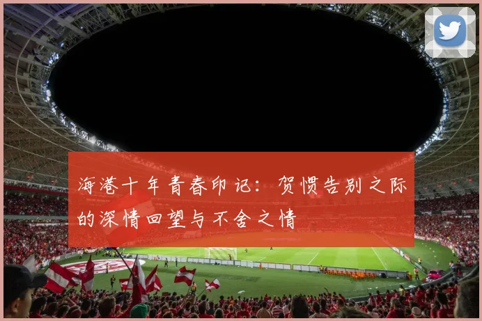海港十年青春印记：贺惯告别之际的深情回望与不舍之情