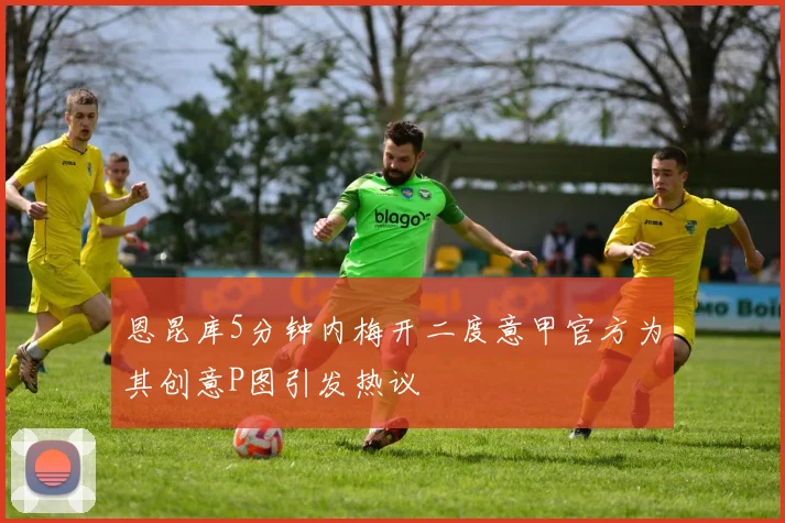 恩昆库5分钟内梅开二度意甲官方为其创意P图引发热议