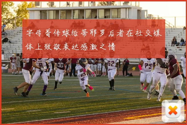 字母哥传球给蒂耶罗后者在社交媒体上致敬表达感激之情