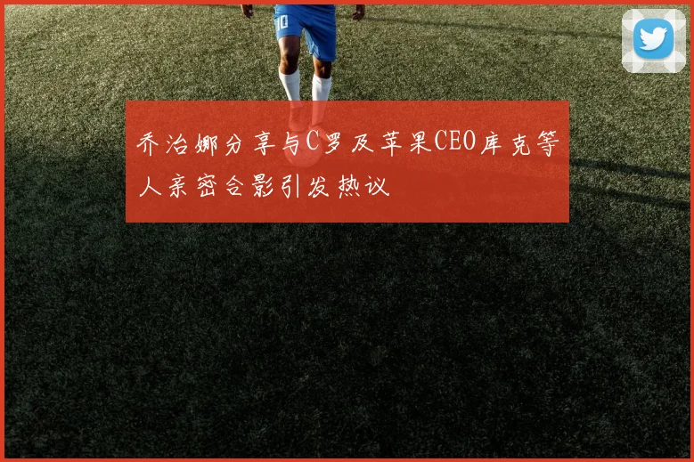 乔治娜分享与C罗及苹果CEO库克等人亲密合影引发热议