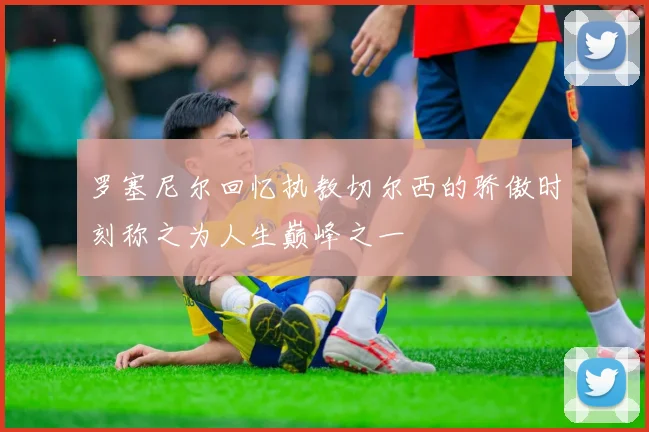 罗塞尼尔回忆执教切尔西的骄傲时刻称之为人生巅峰之一