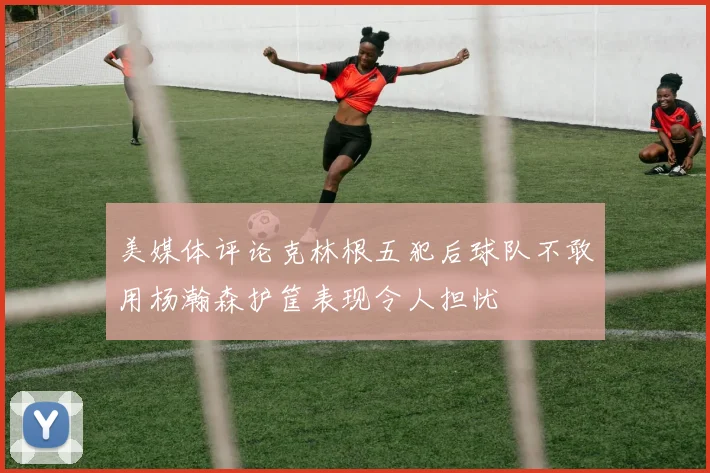 美媒体评论克林根五犯后球队不敢用杨瀚森护筐表现令人担忧