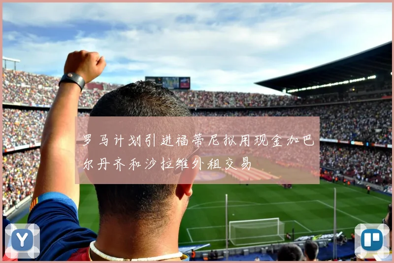 罗马计划引进福蒂尼拟用现金加巴尔丹齐和沙拉维外租交易