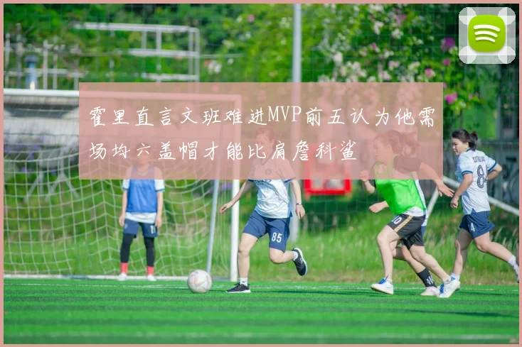 霍里直言文班难进MVP前五认为他需场均六盖帽才能比肩詹科鲨