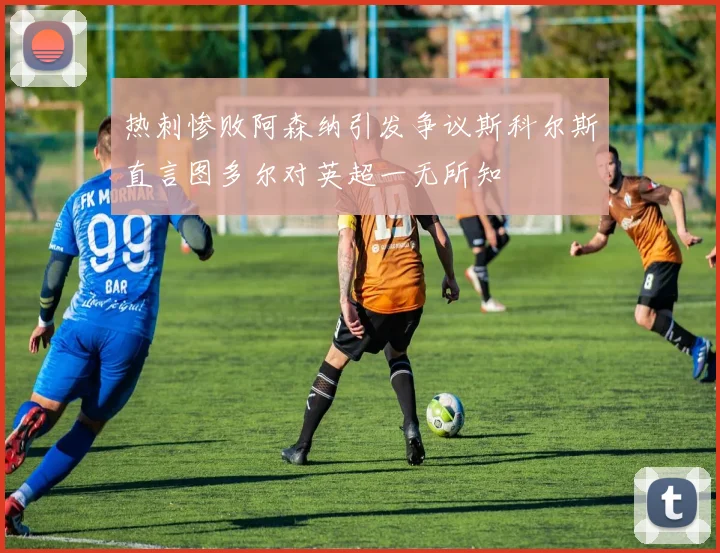 热刺惨败阿森纳引发争议斯科尔斯直言图多尔对英超一无所知