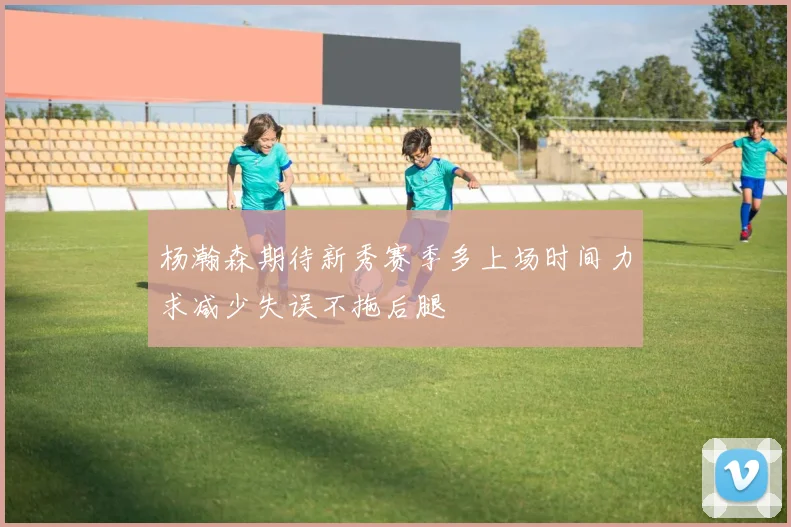 杨瀚森期待新秀赛季多上场时间力求减少失误不拖后腿