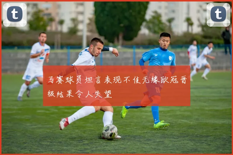 马赛球员坦言表现不佳无缘欧冠晋级结果令人失望