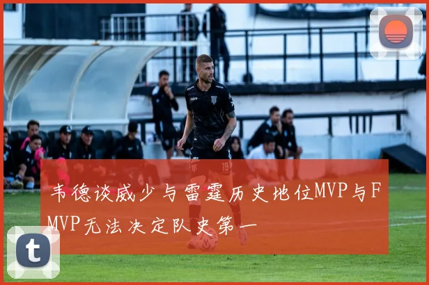 韦德谈威少与雷霆历史地位MVP与FMVP无法决定队史第一