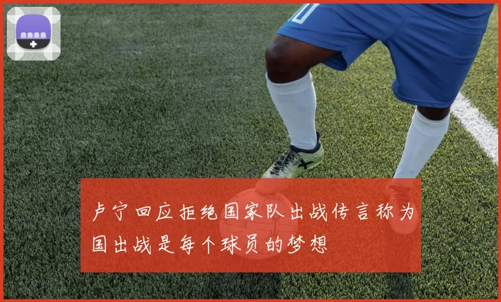 卢宁回应拒绝国家队出战传言称为国出战是每个球员的梦想