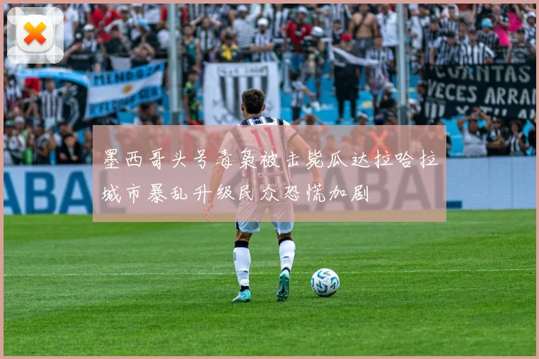 墨西哥头号毒枭被击毙瓜达拉哈拉城市暴乱升级民众恐慌加剧