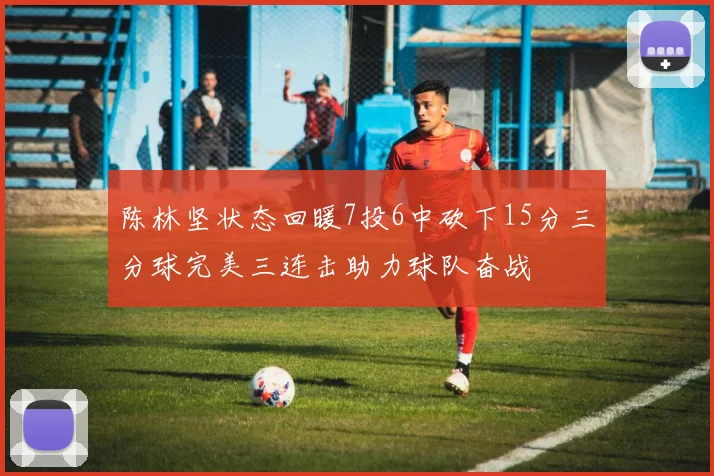 陈林坚状态回暖7投6中砍下15分三分球完美三连击助力球队奋战