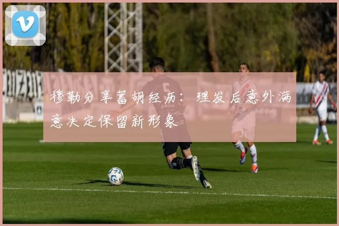 穆勒分享蓄胡经历：理发后意外满意决定保留新形象