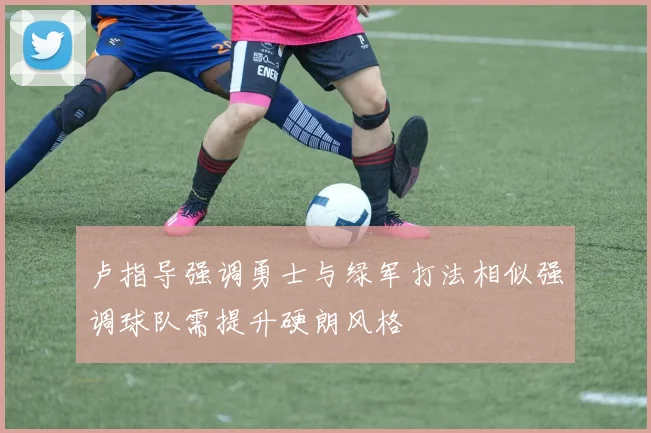 卢指导强调勇士与绿军打法相似强调球队需提升硬朗风格